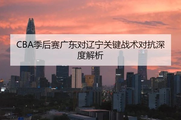 CBA季后赛广东对辽宁关键战术对抗深度解析